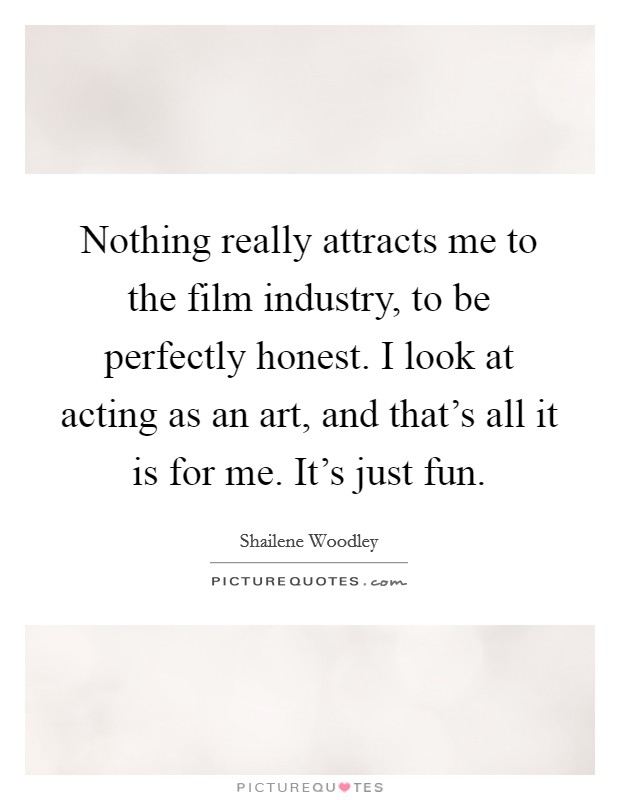 Nothing really attracts me to the film industry, to be perfectly honest. I look at acting as an art, and that's all it is for me. It's just fun Picture Quote #1