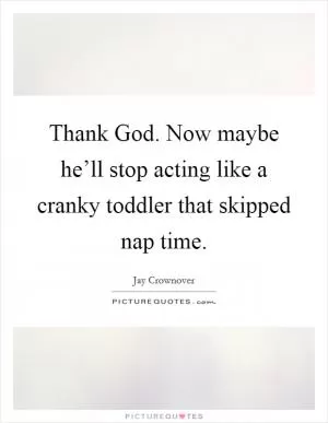 Thank God. Now maybe he’ll stop acting like a cranky toddler that skipped nap time Picture Quote #1