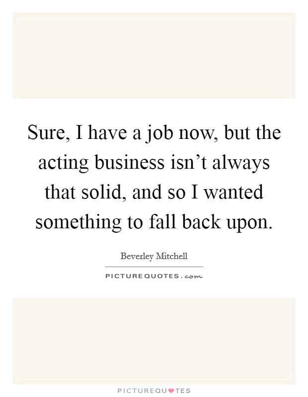 Sure, I have a job now, but the acting business isn't always that solid, and so I wanted something to fall back upon Picture Quote #1
