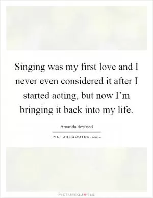 Singing was my first love and I never even considered it after I started acting, but now I’m bringing it back into my life Picture Quote #1