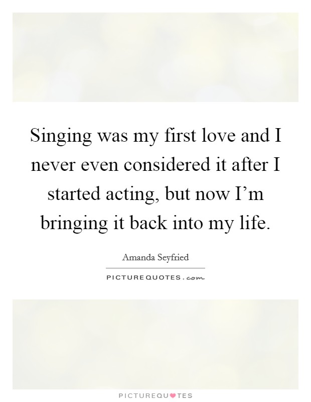 Singing was my first love and I never even considered it after I started acting, but now I'm bringing it back into my life Picture Quote #1