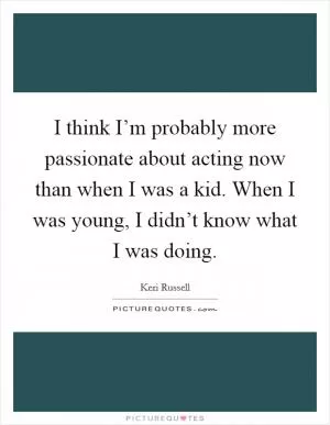 I think I’m probably more passionate about acting now than when I was a kid. When I was young, I didn’t know what I was doing Picture Quote #1