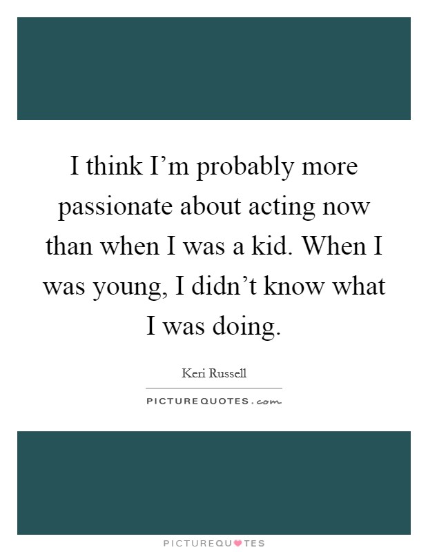 I think I'm probably more passionate about acting now than when I was a kid. When I was young, I didn't know what I was doing Picture Quote #1