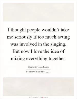 I thought people wouldn’t take me seriously if too much acting was involved in the singing. But now I love the idea of mixing everything together Picture Quote #1