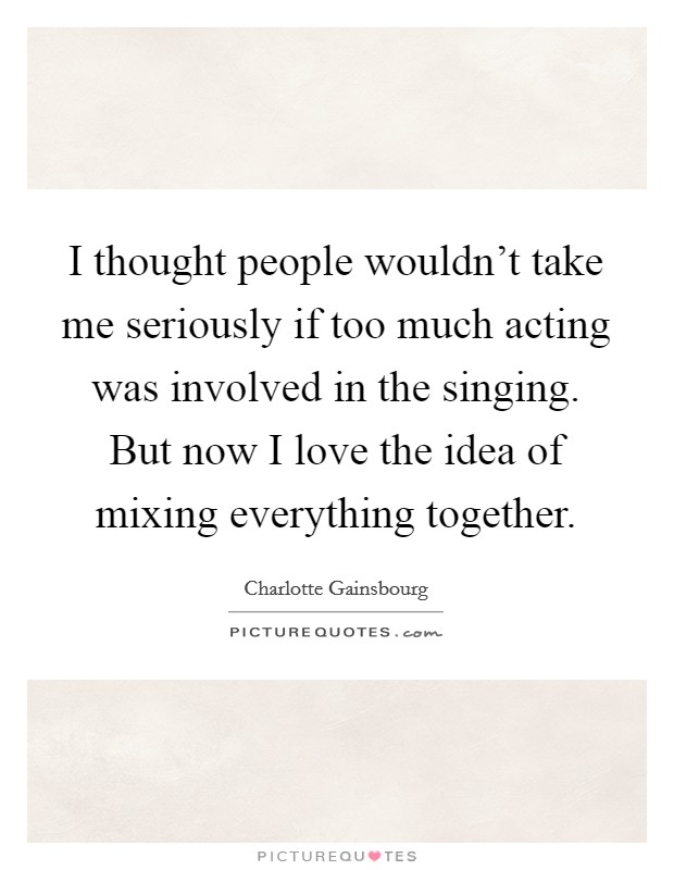 I thought people wouldn't take me seriously if too much acting was involved in the singing. But now I love the idea of mixing everything together Picture Quote #1