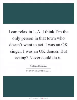 I can relax in L.A. I think I’m the only person in that town who doesn’t want to act. I was an OK singer. I was an OK dancer. But acting? Never could do it Picture Quote #1