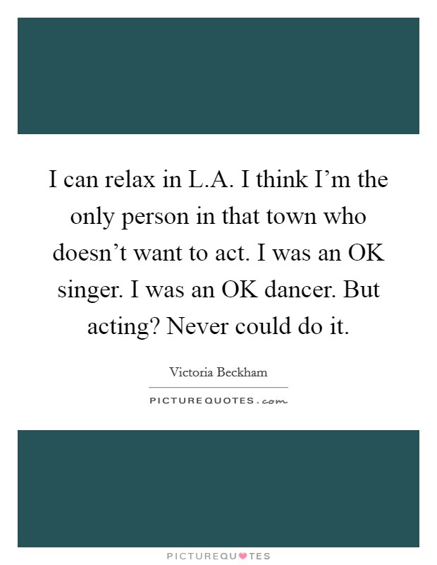 I can relax in L.A. I think I'm the only person in that town who doesn't want to act. I was an OK singer. I was an OK dancer. But acting? Never could do it Picture Quote #1