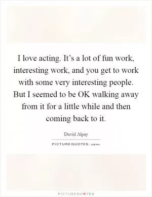 I love acting. It’s a lot of fun work, interesting work, and you get to work with some very interesting people. But I seemed to be OK walking away from it for a little while and then coming back to it Picture Quote #1