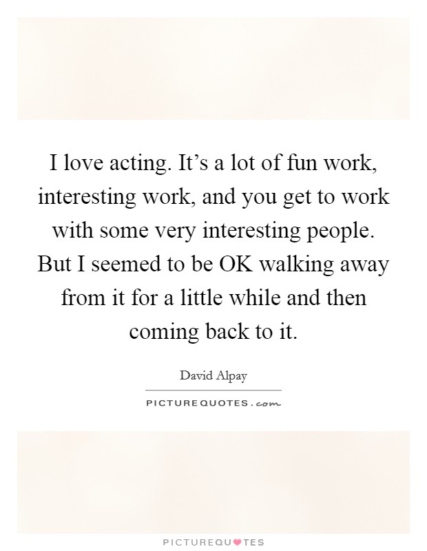 I love acting. It's a lot of fun work, interesting work, and you get to work with some very interesting people. But I seemed to be OK walking away from it for a little while and then coming back to it Picture Quote #1