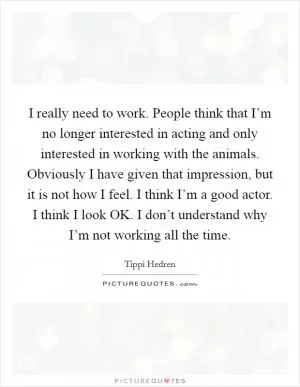 I really need to work. People think that I’m no longer interested in acting and only interested in working with the animals. Obviously I have given that impression, but it is not how I feel. I think I’m a good actor. I think I look OK. I don’t understand why I’m not working all the time Picture Quote #1