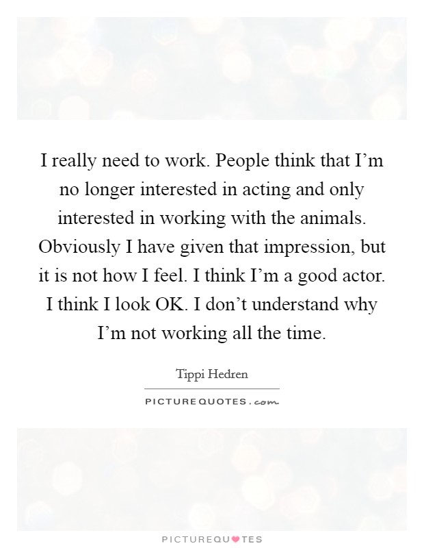 I really need to work. People think that I'm no longer interested in acting and only interested in working with the animals. Obviously I have given that impression, but it is not how I feel. I think I'm a good actor. I think I look OK. I don't understand why I'm not working all the time Picture Quote #1