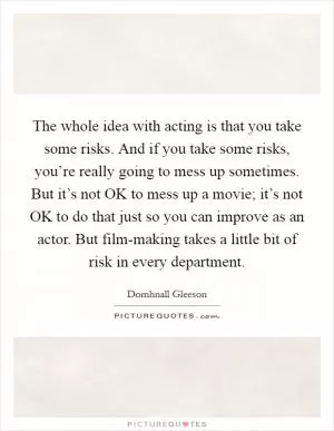 The whole idea with acting is that you take some risks. And if you take some risks, you’re really going to mess up sometimes. But it’s not OK to mess up a movie; it’s not OK to do that just so you can improve as an actor. But film-making takes a little bit of risk in every department Picture Quote #1