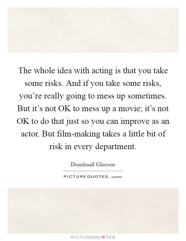 The whole idea with acting is that you take some risks. And if you take some risks, you're really going to mess up sometimes. But it's not OK to mess up a movie; it's not OK to do that just so you can improve as an actor. But film-making takes a little bit of risk in every department Picture Quote #1