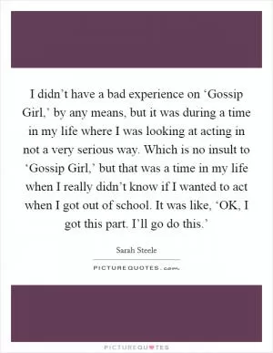 I didn’t have a bad experience on ‘Gossip Girl,’ by any means, but it was during a time in my life where I was looking at acting in not a very serious way. Which is no insult to ‘Gossip Girl,’ but that was a time in my life when I really didn’t know if I wanted to act when I got out of school. It was like, ‘OK, I got this part. I’ll go do this.’ Picture Quote #1