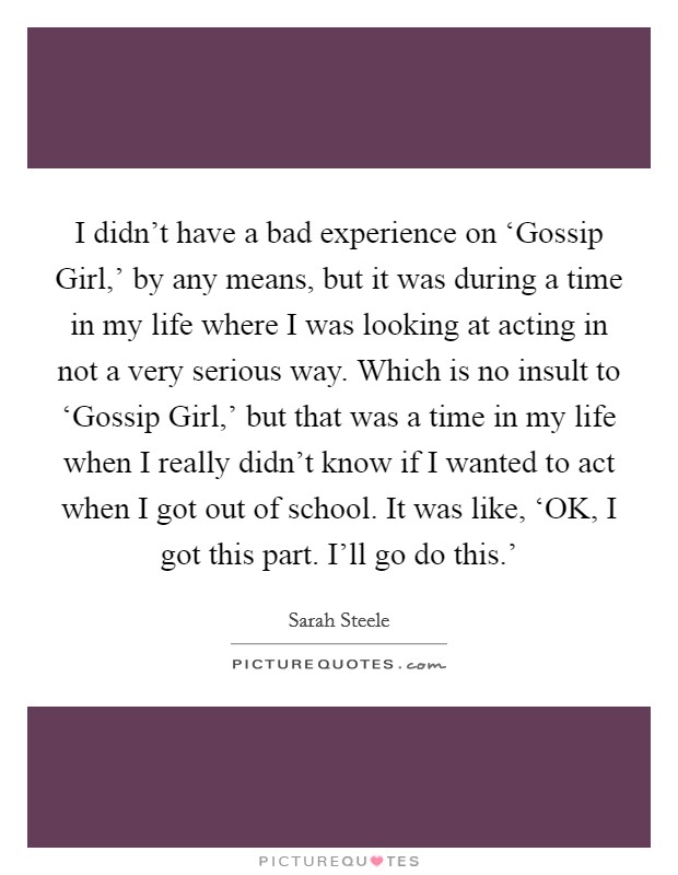 I didn't have a bad experience on ‘Gossip Girl,' by any means, but it was during a time in my life where I was looking at acting in not a very serious way. Which is no insult to ‘Gossip Girl,' but that was a time in my life when I really didn't know if I wanted to act when I got out of school. It was like, ‘OK, I got this part. I'll go do this.' Picture Quote #1