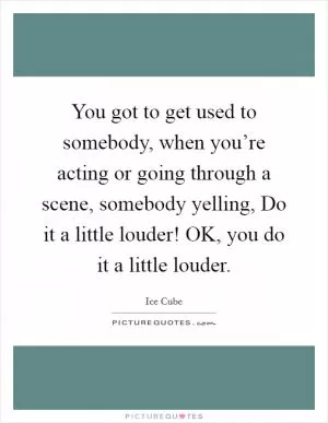 You got to get used to somebody, when you’re acting or going through a scene, somebody yelling, Do it a little louder! OK, you do it a little louder Picture Quote #1