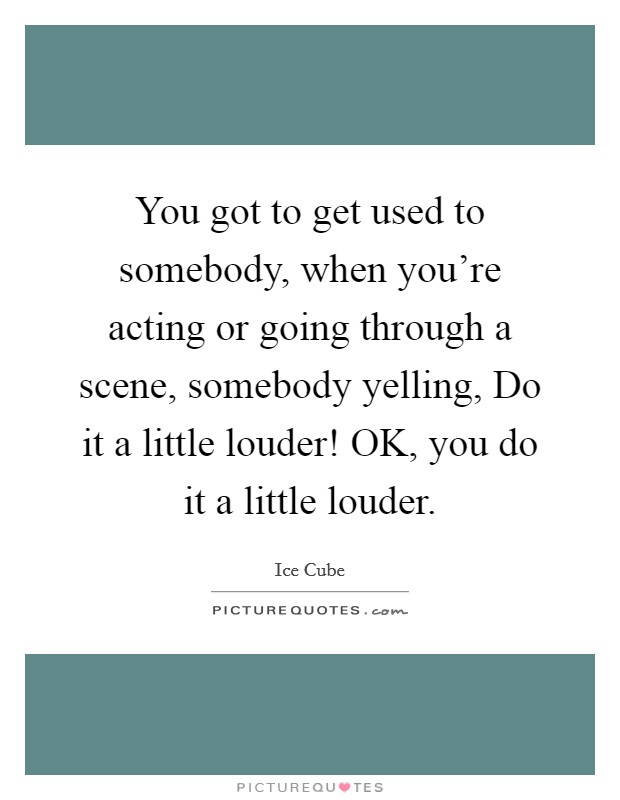 You got to get used to somebody, when you're acting or going through a scene, somebody yelling, Do it a little louder! OK, you do it a little louder Picture Quote #1