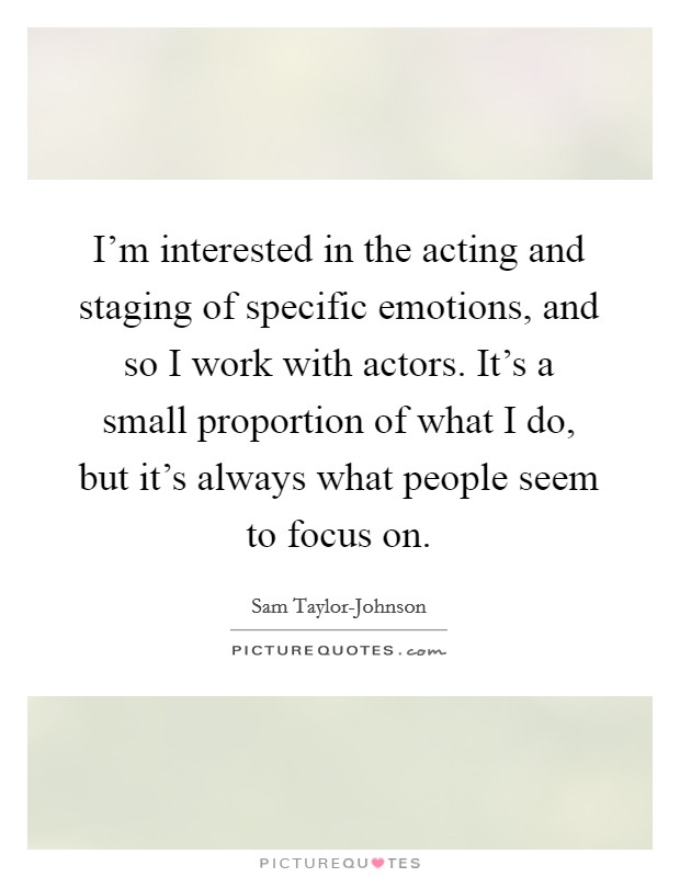 I'm interested in the acting and staging of specific emotions, and so I work with actors. It's a small proportion of what I do, but it's always what people seem to focus on Picture Quote #1