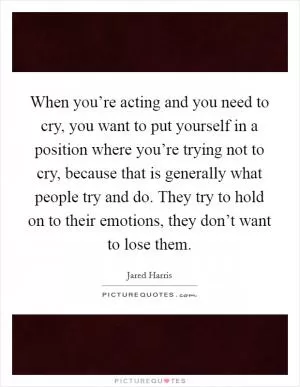 When you’re acting and you need to cry, you want to put yourself in a position where you’re trying not to cry, because that is generally what people try and do. They try to hold on to their emotions, they don’t want to lose them Picture Quote #1