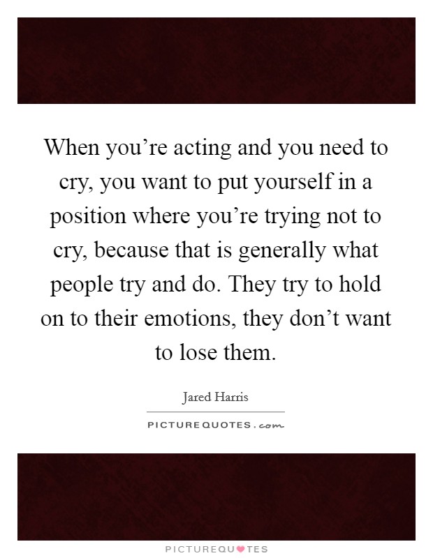 When you're acting and you need to cry, you want to put yourself in a position where you're trying not to cry, because that is generally what people try and do. They try to hold on to their emotions, they don't want to lose them Picture Quote #1