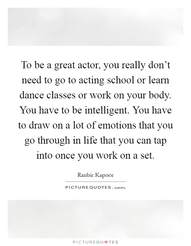 To be a great actor, you really don't need to go to acting school or learn dance classes or work on your body. You have to be intelligent. You have to draw on a lot of emotions that you go through in life that you can tap into once you work on a set Picture Quote #1