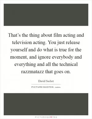 That’s the thing about film acting and television acting. You just release yourself and do what is true for the moment, and ignore everybody and everything and all the technical razzmatazz that goes on Picture Quote #1