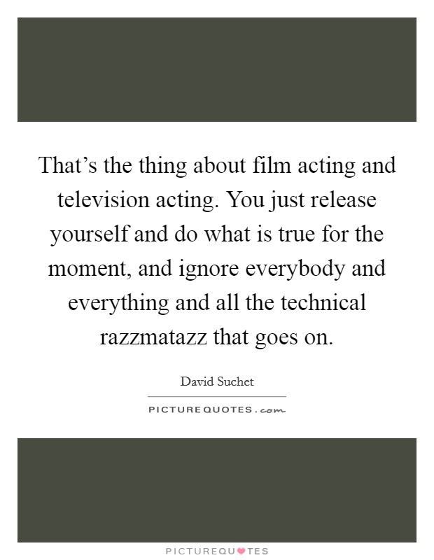 That's the thing about film acting and television acting. You just release yourself and do what is true for the moment, and ignore everybody and everything and all the technical razzmatazz that goes on Picture Quote #1