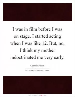 I was in film before I was on stage. I started acting when I was like 12. But, no, I think my mother indoctrinated me very early Picture Quote #1