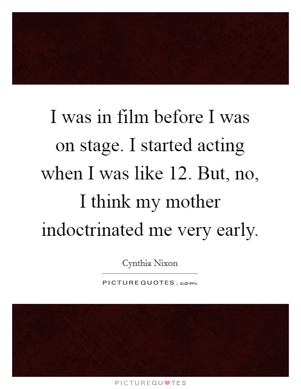 I was in film before I was on stage. I started acting when I was like 12. But, no, I think my mother indoctrinated me very early Picture Quote #1