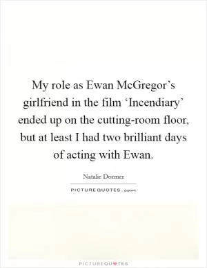 My role as Ewan McGregor’s girlfriend in the film ‘Incendiary’ ended up on the cutting-room floor, but at least I had two brilliant days of acting with Ewan Picture Quote #1