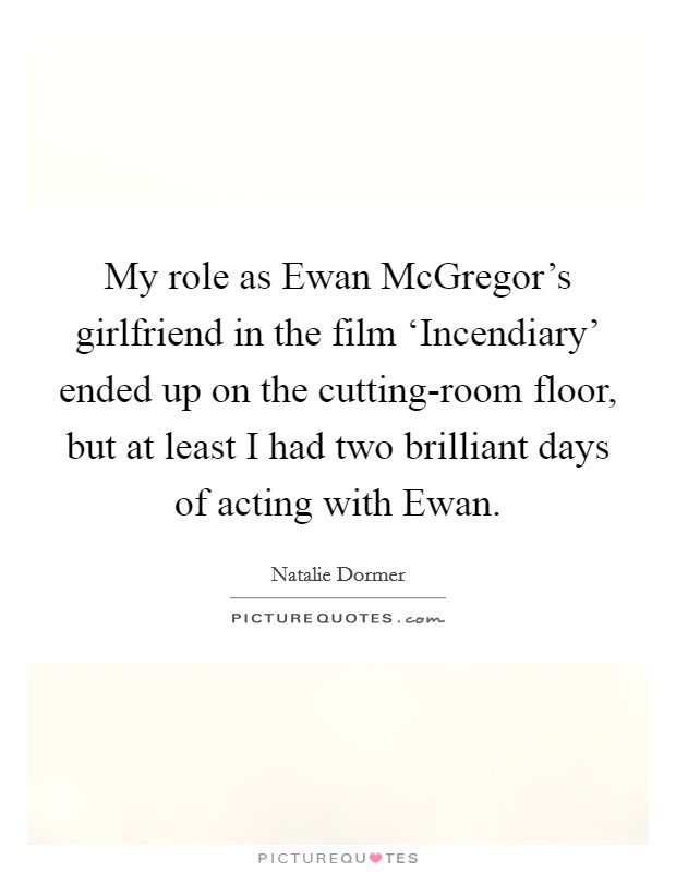 My role as Ewan McGregor's girlfriend in the film ‘Incendiary' ended up on the cutting-room floor, but at least I had two brilliant days of acting with Ewan Picture Quote #1