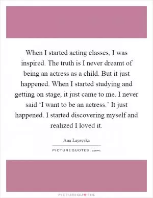 When I started acting classes, I was inspired. The truth is I never dreamt of being an actress as a child. But it just happened. When I started studying and getting on stage, it just came to me. I never said ‘I want to be an actress.’ It just happened. I started discovering myself and realized I loved it Picture Quote #1
