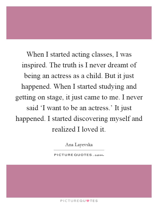 When I started acting classes, I was inspired. The truth is I never dreamt of being an actress as a child. But it just happened. When I started studying and getting on stage, it just came to me. I never said ‘I want to be an actress.' It just happened. I started discovering myself and realized I loved it Picture Quote #1
