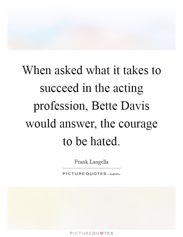 When asked what it takes to succeed in the acting profession, Bette Davis would answer, the courage to be hated Picture Quote #1