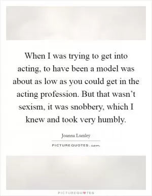 When I was trying to get into acting, to have been a model was about as low as you could get in the acting profession. But that wasn’t sexism, it was snobbery, which I knew and took very humbly Picture Quote #1