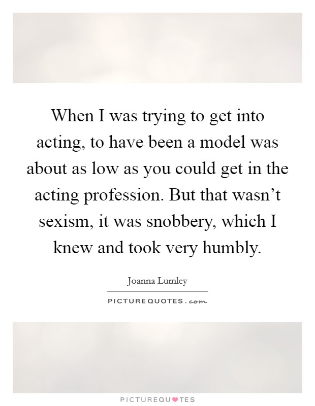 When I was trying to get into acting, to have been a model was about as low as you could get in the acting profession. But that wasn't sexism, it was snobbery, which I knew and took very humbly Picture Quote #1