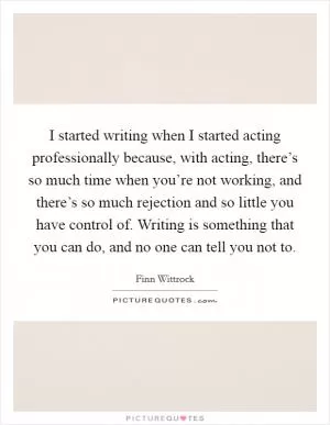 I started writing when I started acting professionally because, with acting, there’s so much time when you’re not working, and there’s so much rejection and so little you have control of. Writing is something that you can do, and no one can tell you not to Picture Quote #1