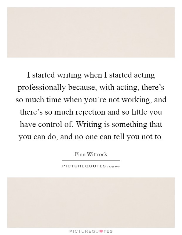 I started writing when I started acting professionally because, with acting, there's so much time when you're not working, and there's so much rejection and so little you have control of. Writing is something that you can do, and no one can tell you not to Picture Quote #1