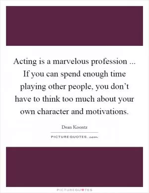 Acting is a marvelous profession ... If you can spend enough time playing other people, you don’t have to think too much about your own character and motivations Picture Quote #1