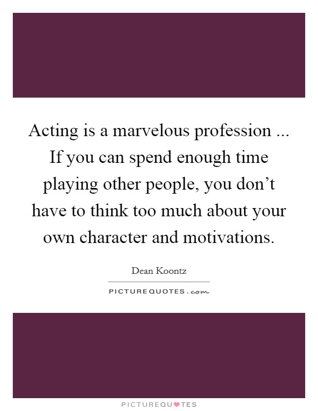 Acting is a marvelous profession ... If you can spend enough time playing other people, you don't have to think too much about your own character and motivations Picture Quote #1