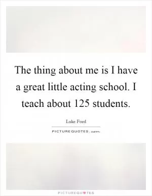 The thing about me is I have a great little acting school. I teach about 125 students Picture Quote #1