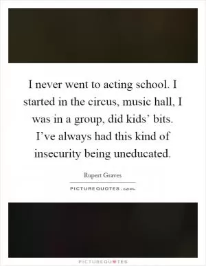 I never went to acting school. I started in the circus, music hall, I was in a group, did kids’ bits. I’ve always had this kind of insecurity being uneducated Picture Quote #1