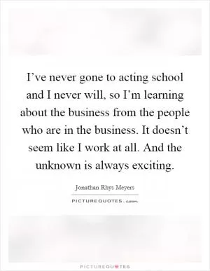 I’ve never gone to acting school and I never will, so I’m learning about the business from the people who are in the business. It doesn’t seem like I work at all. And the unknown is always exciting Picture Quote #1