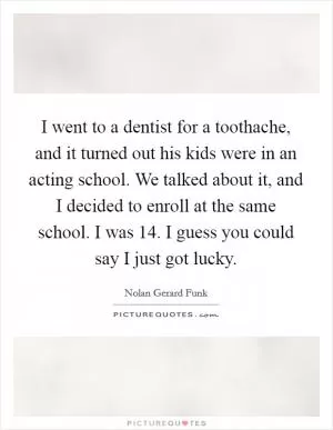 I went to a dentist for a toothache, and it turned out his kids were in an acting school. We talked about it, and I decided to enroll at the same school. I was 14. I guess you could say I just got lucky Picture Quote #1