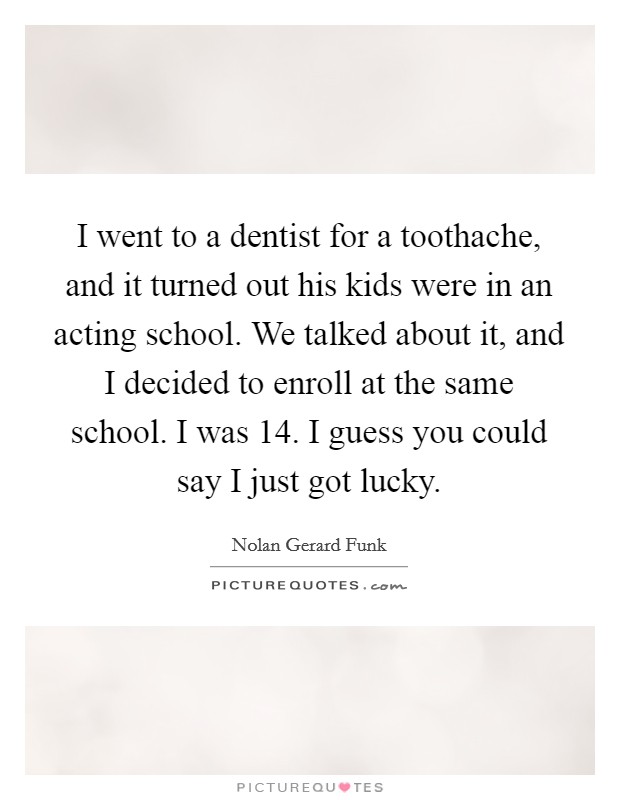 I went to a dentist for a toothache, and it turned out his kids were in an acting school. We talked about it, and I decided to enroll at the same school. I was 14. I guess you could say I just got lucky Picture Quote #1