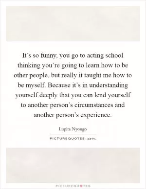 It’s so funny, you go to acting school thinking you’re going to learn how to be other people, but really it taught me how to be myself. Because it’s in understanding yourself deeply that you can lend yourself to another person’s circumstances and another person’s experience Picture Quote #1
