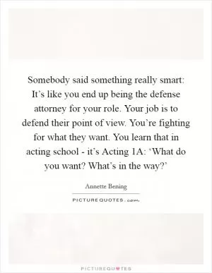 Somebody said something really smart: It’s like you end up being the defense attorney for your role. Your job is to defend their point of view. You’re fighting for what they want. You learn that in acting school - it’s Acting 1A: ‘What do you want? What’s in the way?’ Picture Quote #1