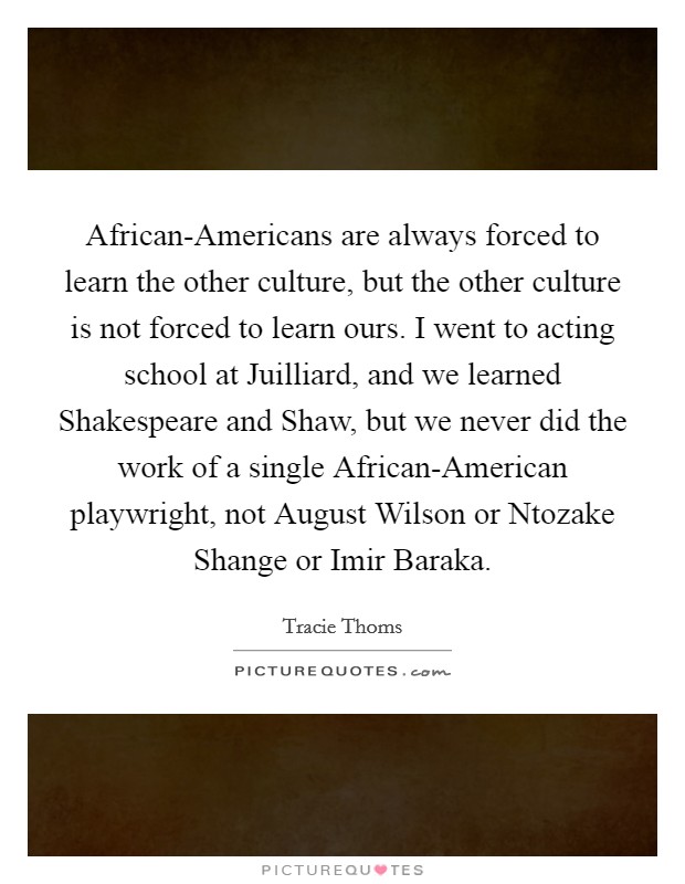 African-Americans are always forced to learn the other culture, but the other culture is not forced to learn ours. I went to acting school at Juilliard, and we learned Shakespeare and Shaw, but we never did the work of a single African-American playwright, not August Wilson or Ntozake Shange or Imir Baraka Picture Quote #1