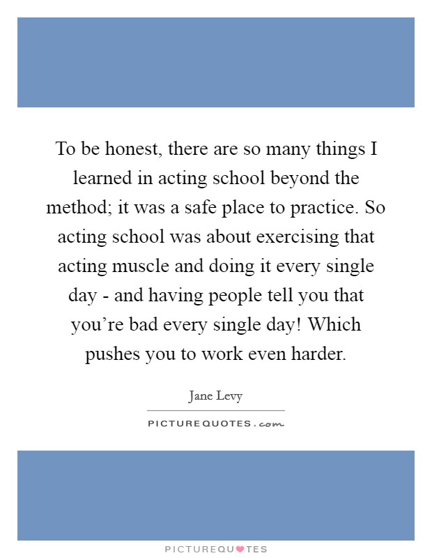 To be honest, there are so many things I learned in acting school beyond the method; it was a safe place to practice. So acting school was about exercising that acting muscle and doing it every single day - and having people tell you that you’re bad every single day! Which pushes you to work even harder Picture Quote #1
