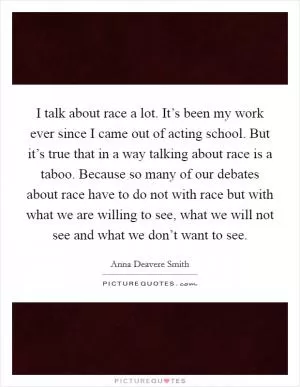 I talk about race a lot. It’s been my work ever since I came out of acting school. But it’s true that in a way talking about race is a taboo. Because so many of our debates about race have to do not with race but with what we are willing to see, what we will not see and what we don’t want to see Picture Quote #1